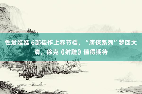 性爱娃娃 6部佳作上春节档，“唐探系列”梦回大清，徐克《射雕》值得期待