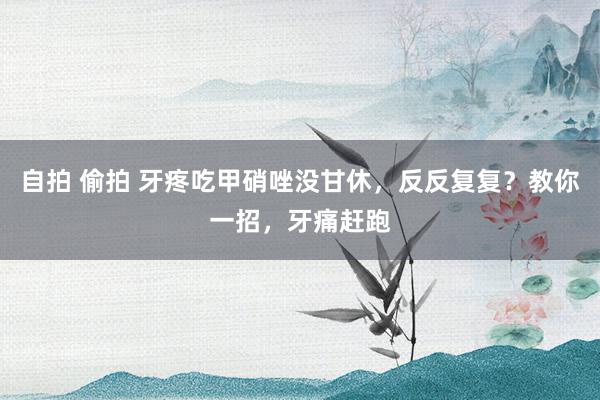 自拍 偷拍 牙疼吃甲硝唑没甘休,反反复复?教你一招,牙痛赶跑