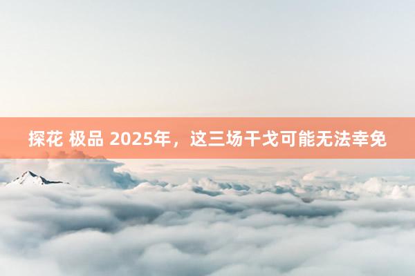 探花 极品 2025年，这三场干戈可能无法幸免