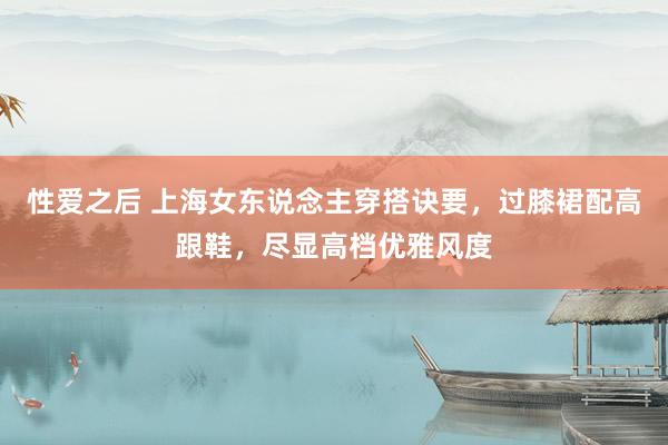 性爱之后 上海女东说念主穿搭诀要，过膝裙配高跟鞋，尽显高档优雅风度