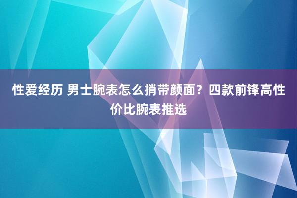 性爱经历 男士腕表怎么捎带颜面？四款前锋高性价比腕表推选