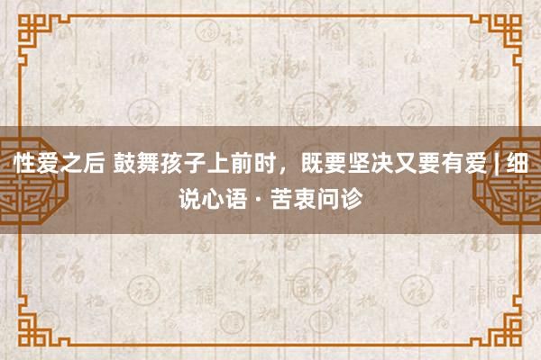性爱之后 鼓舞孩子上前时，既要坚决又要有爱 | 细说心语 · 苦衷问诊