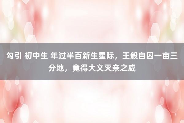 勾引 初中生 年过半百新生星际，王毅自囚一亩三分地，竟得大义灭亲之威