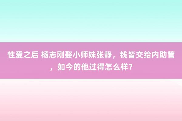 性爱之后 杨志刚娶小师妹张静，钱皆交给内助管，如今的他过得怎么样？