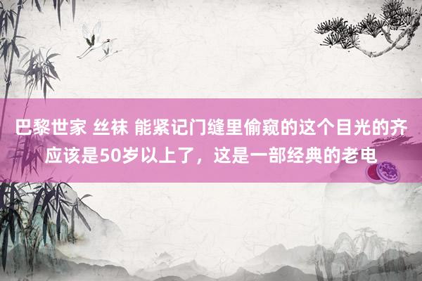 巴黎世家 丝袜 能紧记门缝里偷窥的这个目光的齐应该是50岁以上了，这是一部经典的老电