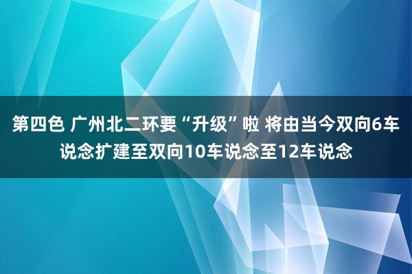 第四色 广州北二环要“升级”啦 将由当今双向6车说念扩建至双向10车说念至12车说念