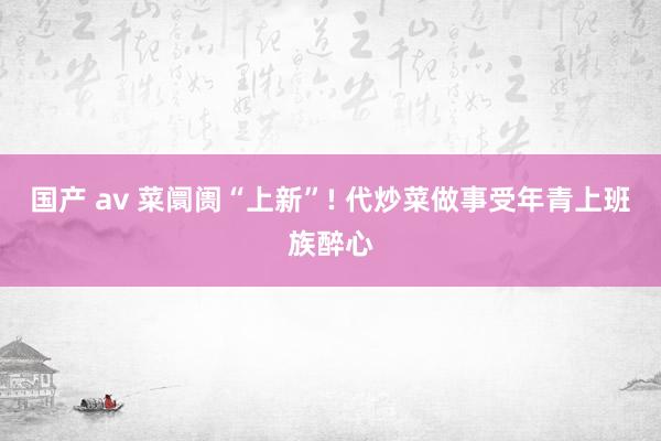 国产 av 菜阛阓“上新”! 代炒菜做事受年青上班族醉心
