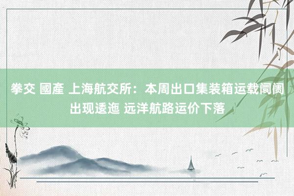 拳交 國產 上海航交所：本周出口集装箱运载阛阓出现逶迤 远洋航路运价下落