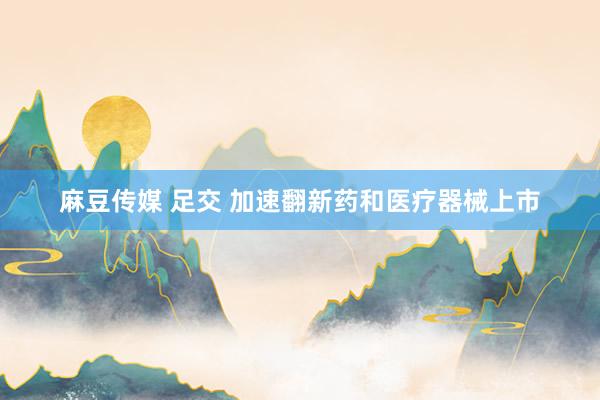 麻豆传媒 足交 加速翻新药和医疗器械上市