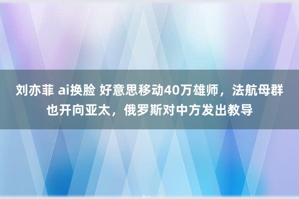 刘亦菲 ai换脸 好意思移动40万雄师，法航母群也开向亚太，俄罗斯对中方发出教导