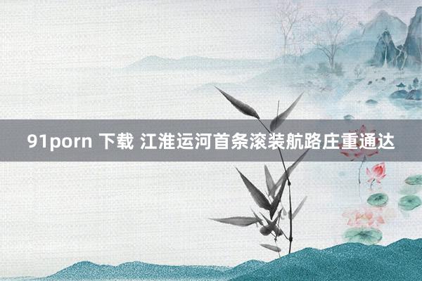 91porn 下载 江淮运河首条滚装航路庄重通达