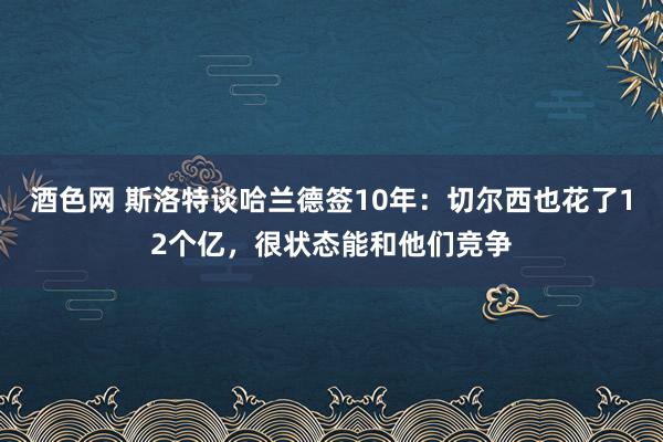 酒色网 斯洛特谈哈兰德签10年：切尔西也花了12个亿，很状态能和他们竞争