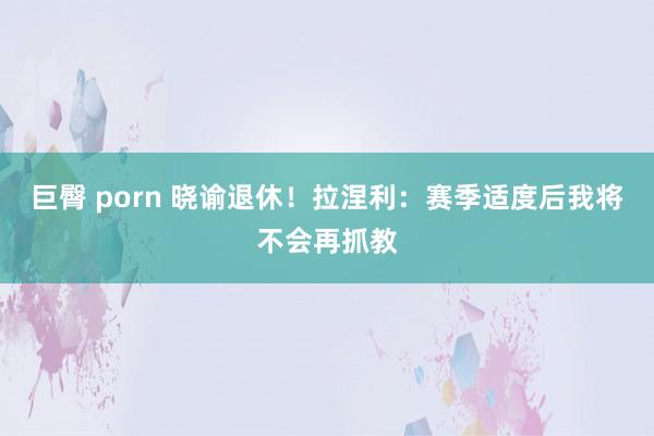 巨臀 porn 晓谕退休！拉涅利：赛季适度后我将不会再抓教