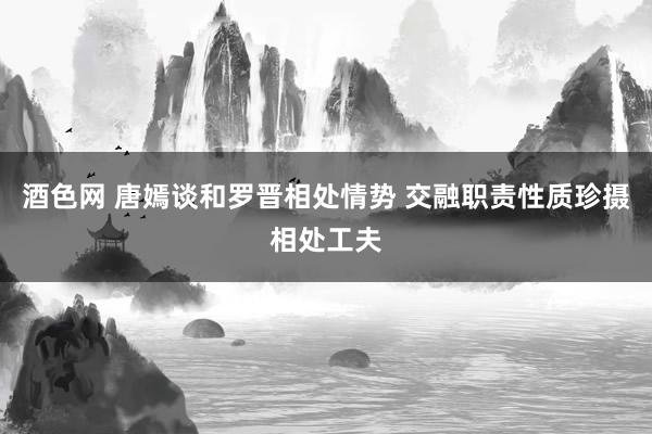 酒色网 唐嫣谈和罗晋相处情势 交融职责性质珍摄相处工夫