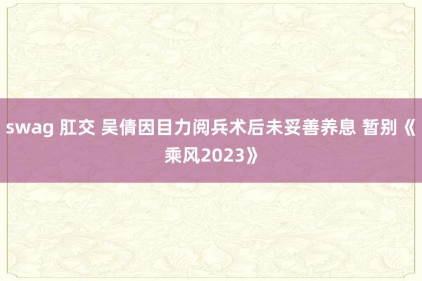 swag 肛交 吴倩因目力阅兵术后未妥善养息 暂别《乘风2023》