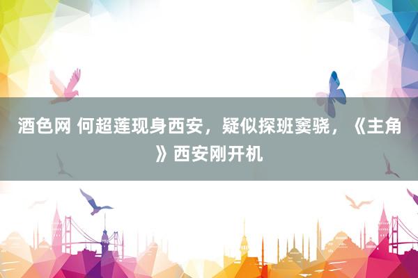 酒色网 何超莲现身西安，疑似探班窦骁，《主角》西安刚开机
