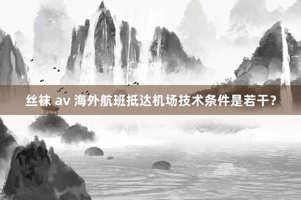 丝袜 av 海外航班抵达机场技术条件是若干？
