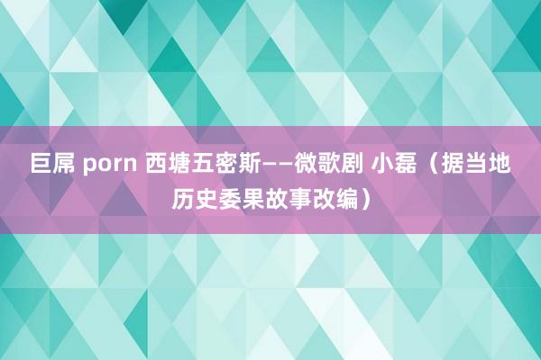 巨屌 porn 西塘五密斯——微歌剧 小磊（据当地历史委果故事改编）