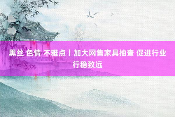 黑丝 色情 不雅点丨加大网售家具抽查 促进行业行稳致远