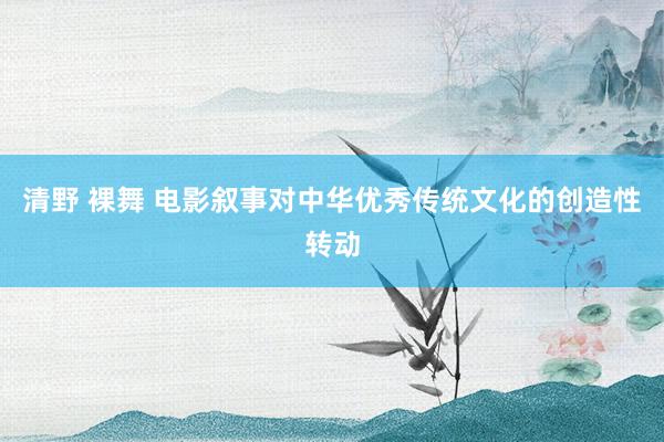 清野 裸舞 电影叙事对中华优秀传统文化的创造性转动
