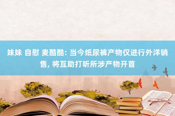 妹妹 自慰 麦酷酷: 当今纸尿裤产物仅进行外洋销售， 将互助打听所涉产物开首