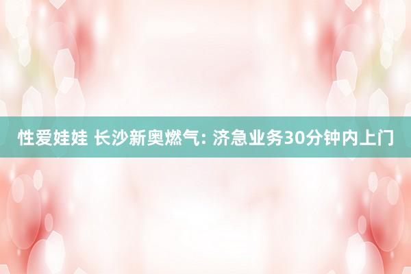 性爱娃娃 长沙新奥燃气: 济急业务30分钟内上门