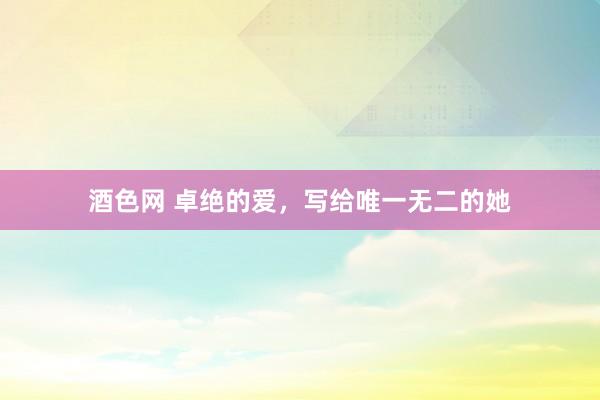 酒色网 卓绝的爱，写给唯一无二的她