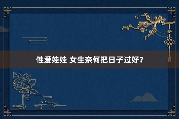 性爱娃娃 女生奈何把日子过好？