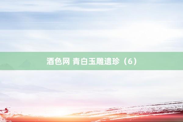 酒色网 青白玉雕遗珍（6）