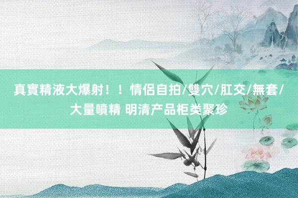 真實精液大爆射！！情侶自拍/雙穴/肛交/無套/大量噴精 明清产品柜类聚珍