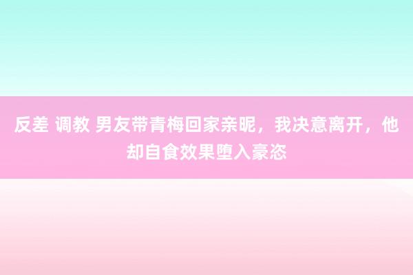 反差 调教 男友带青梅回家亲昵，我决意离开，他却自食效果堕入豪恣