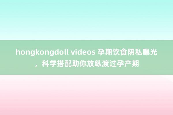 hongkongdoll videos 孕期饮食阴私曝光，科学搭配助你放纵渡过孕产期