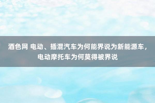 酒色网 电动、插混汽车为何能界说为新能源车，电动摩托车为何莫得被界说