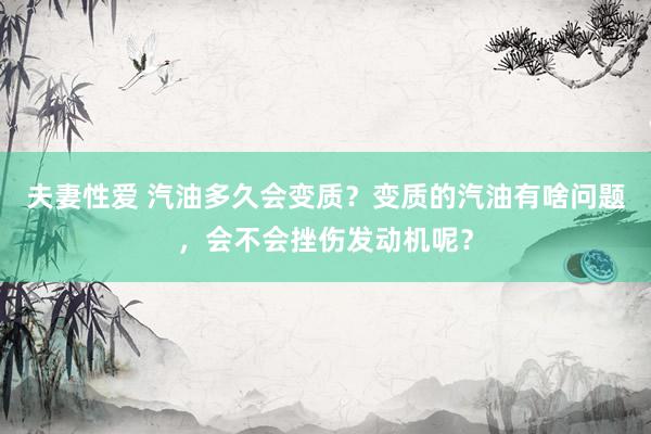 夫妻性爱 汽油多久会变质？变质的汽油有啥问题，会不会挫伤发动机呢？