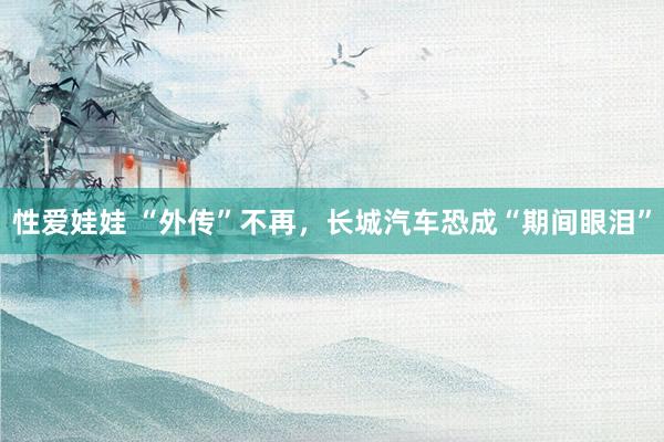 性爱娃娃 “外传”不再，长城汽车恐成“期间眼泪”