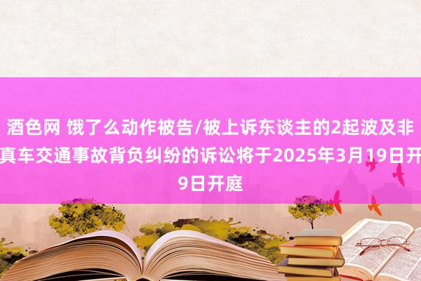 酒色网 饿了么动作被告/被上诉东谈主的2起波及非纯真车交通事故背负纠纷的诉讼将于2025年3月19日开庭