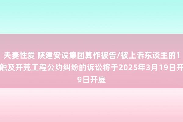 夫妻性爱 陕建安设集团算作被告/被上诉东谈主的1起触及开荒工程公约纠纷的诉讼将于2025年3月19日开庭