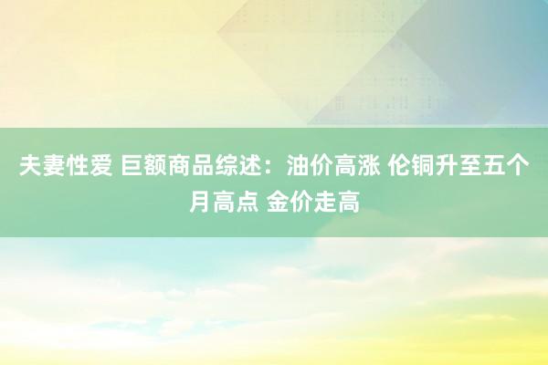 夫妻性爱 巨额商品综述：油价高涨 伦铜升至五个月高点 金价走高
