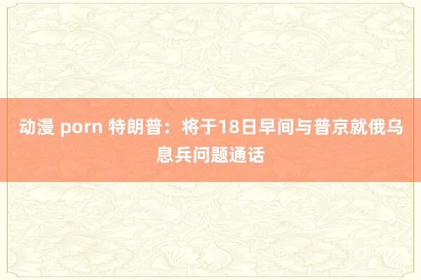 动漫 porn 特朗普：将于18日早间与普京就俄乌息兵问题通话