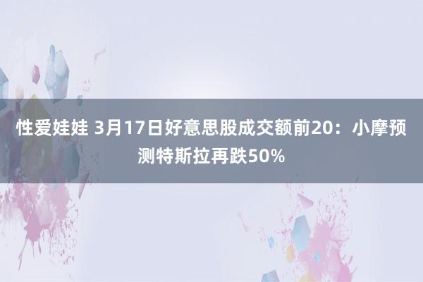 性爱娃娃 3月17日好意思股成交额前20：小摩预测特斯拉再跌50%