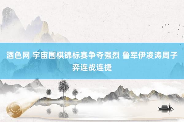 酒色网 宇宙围棋锦标赛争夺强烈 鲁军伊凌涛周子弈连战连捷