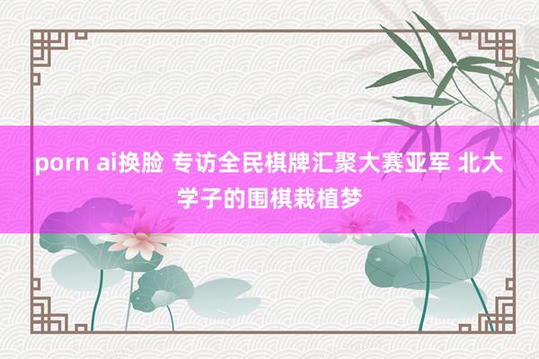 porn ai换脸 专访全民棋牌汇聚大赛亚军 北大学子的围棋栽植梦