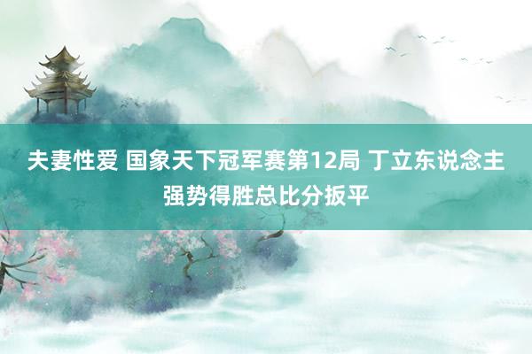 夫妻性爱 国象天下冠军赛第12局 丁立东说念主强势得胜总比分扳平