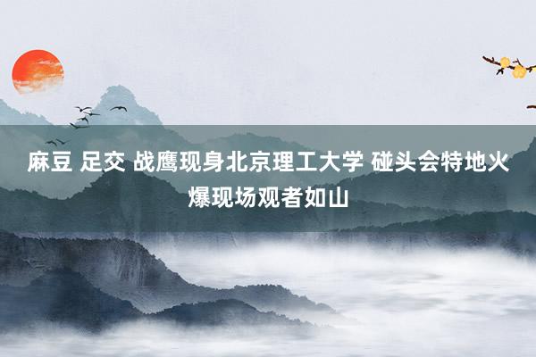 麻豆 足交 战鹰现身北京理工大学 碰头会特地火爆现场观者如山