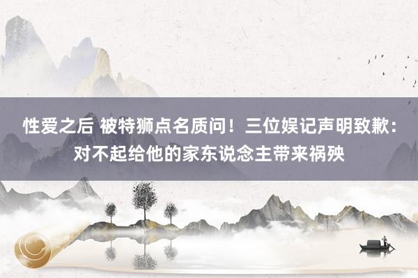 性爱之后 被特狮点名质问！三位娱记声明致歉：对不起给他的家东说念主带来祸殃
