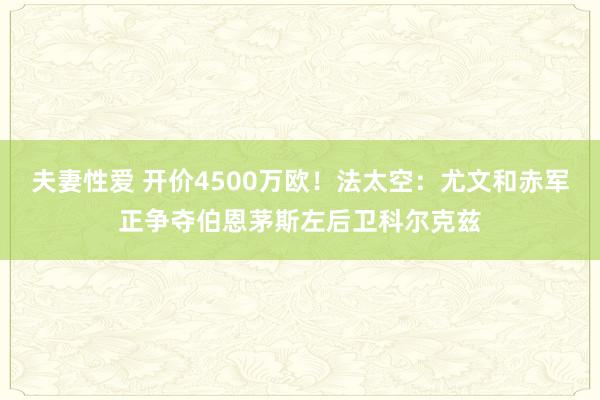 夫妻性爱 开价4500万欧！法太空：尤文和赤军正争夺伯恩茅斯左后卫科尔克兹