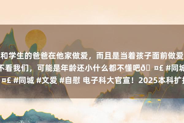 和学生的爸爸在他家做爱，而且是当着孩子面前做爱，太刺激了，孩子完全不看我们，可能是年龄还小什么都不懂吧🤣 #同城 #文爱 #自慰 电子科大官宣！2025本科扩招100东说念主