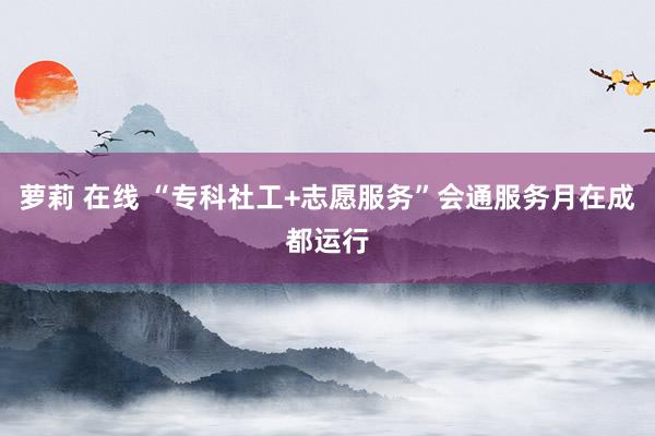 萝莉 在线 “专科社工+志愿服务”会通服务月在成都运行