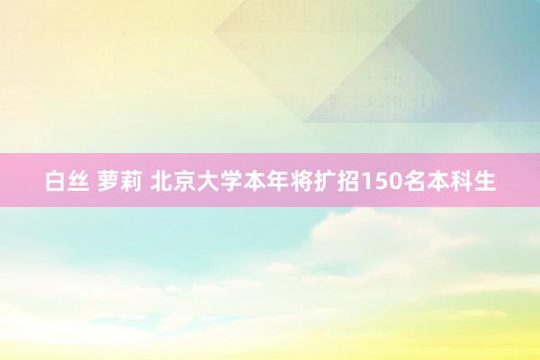 白丝 萝莉 北京大学本年将扩招150名本科生
