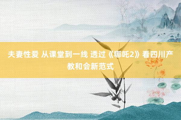 夫妻性爱 从课堂到一线 透过《哪吒2》看四川产教和会新范式